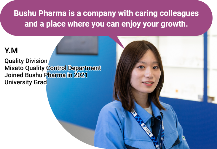 Bushu Pharma is a company with caring colleagues and a place where you can enjoy your growth. - Y.M - Quality Division/Misato Quality Control Department/Joined Bushu Pharma in 2021/University Grad