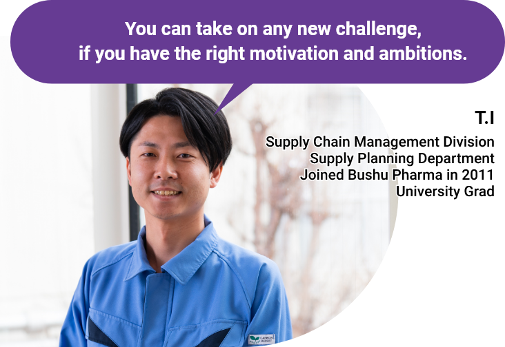 You can take on any new challenge, if you have the right motivation and ambitions. - T.I - Supply Chain Management Division/Supply Planning Department/Joined Bushu Pharma in 2011/University Grad