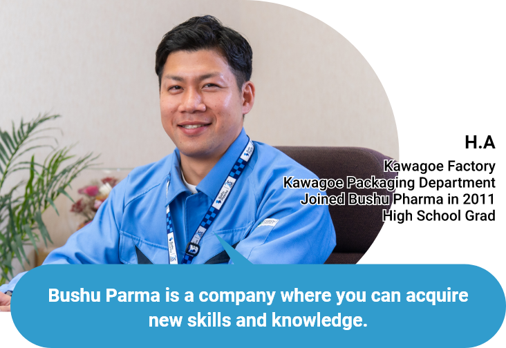 Bushu Parma is a company where you can acquire new skills and knowledge. - H.A - Kawagoe Factory/Kawagoe Packaging Department/Joined Bushu Pharma in 2011/High School Grad